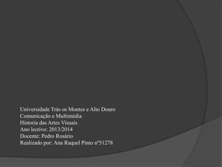 Universidade Trás os Montes e Alto Douro
Comunicação e Multimédia
Historia das Artes Visuais
Ano lectivo: 2013/2014
Docente: Pedro Rosário
Realizado por: Ana Raquel Pinto nº51278

 