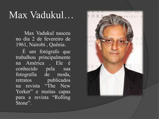 Max Vadukul…
Max Vadukul nasceu
no dia 2 de fevereiro de
1961, Nairobi , Quênia.
É um fotógrafo que
trabalhou principalmente
na América . Ele é
conhecido
pela
sua
fotografia de moda,
retratos
publicados
na revista “The New
Yorker” e muitas capas
para a revista “Rolling
Stone”.

 