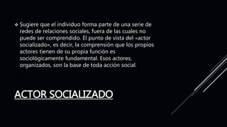 ACTOR SOCIALIZADO
 Sugiere que el individuo forma parte de una serie de
redes de relaciones sociales, fuera de las cuales no
puede ser comprendido. El punto de vista del «actor
socializado», es decir, la comprensión que los propios
actores tienen de su propia función es
sociológicamente fundamental. Esos actores,
organizados, son la base de toda acción social.
 