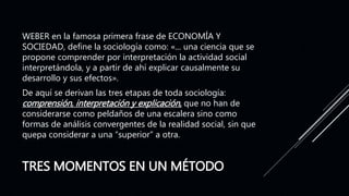 TRES MOMENTOS EN UN MÉTODO
WEBER en la famosa primera frase de ECONOMÍA Y
SOCIEDAD, define la sociología como: «... una ciencia que se
propone comprender por interpretación la actividad social
interpretándola, y a partir de ahí explicar causalmente su
desarrollo y sus efectos».
De aquí se derivan las tres etapas de toda sociología:
comprensión, interpretación y explicación, que no han de
considerarse como peldaños de una escalera sino como
formas de análisis convergentes de la realidad social, sin que
quepa considerar a una “superior” a otra.
 