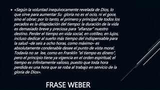 FRASE WEBER
 «Según la voluntad inequívocamente revelada de Dios, lo
que sirve para aumentar Su gloria no es el ocio, ni el goce,
sino el obrar; por lo tanto, el primero y principal de todos los
pecados es la dilapidación del tiempo: la duración de la vida
es demasiado breve y preciosa para “afianzar” nuestro
destino. Perder el tiempo en vida social, en cotilleo, en lujos,
incluso dedicar al sueño más tiempo del indispensable para
la salud –de seis a ocho horas, como máximo– es
absolutamente condenable desee el punto de vista moral.
Todavía no se lee, como en Franklin “el tiempo es dinero”,
pero el principio tiene ya vigencia en el orden espiritual; el
tiempo es infinitamente valioso, puesto que toda hora
perdida es una hora que se roba al trabajo en servicio de la
gloria de Dios».
 