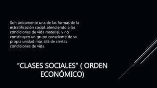 “CLASES SOCIALES” ( ORDEN
ECONÓMICO)
Son únicamente una de las formas de la
estratificación social, atendiendo a las
condiciones de vida material, y no
constituyen un grupo consciente de su
propia unidad más allá de ciertas
condiciones de vida.
 