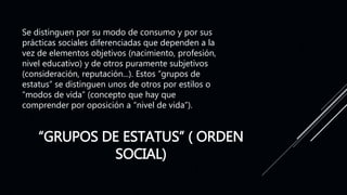 “GRUPOS DE ESTATUS” ( ORDEN
SOCIAL)
Se distinguen por su modo de consumo y por sus
prácticas sociales diferenciadas que dependen a la
vez de elementos objetivos (nacimiento, profesión,
nivel educativo) y de otros puramente subjetivos
(consideración, reputación...). Estos “grupos de
estatus” se distinguen unos de otros por estilos o
“modos de vida” (concepto que hay que
comprender por oposición a “nivel de vida”).
 