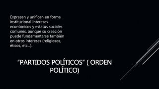 “PARTIDOS POLÍTICOS” ( ORDEN
POLÍTICO)
Expresan y unifican en forma
institucional intereses
económicos y estatus sociales
comunes, aunque su creación
puede fundamentarse también
en otros intereses (religiosos,
éticos, etc...).
 