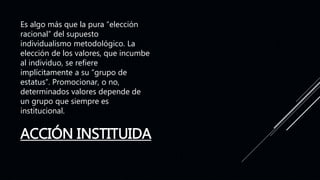 ACCIÓN INSTITUIDA
Es algo más que la pura “elección
racional” del supuesto
individualismo metodológico. La
elección de los valores, que incumbe
al individuo, se refiere
implícitamente a su “grupo de
estatus”. Promocionar, o no,
determinados valores depende de
un grupo que siempre es
institucional.
 