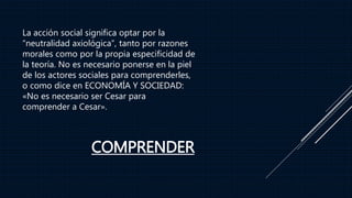 COMPRENDER
La acción social significa optar por la
“neutralidad axiológica”, tanto por razones
morales como por la propia especificidad de
la teoría. No es necesario ponerse en la piel
de los actores sociales para comprenderles,
o como dice en ECONOMÍA Y SOCIEDAD:
«No es necesario ser Cesar para
comprender a Cesar».
 