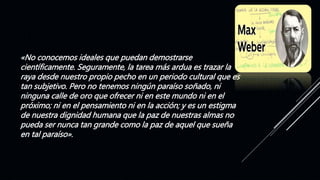 «No conocemos ideales que puedan demostrarse
científicamente. Seguramente, la tarea más ardua es trazar la
raya desde nuestro propio pecho en un periodo cultural que es
tan subjetivo. Pero no tenemos ningún paraíso soñado, ni
ninguna calle de oro que ofrecer ni en este mundo ni en el
próximo; ni en el pensamiento ni en la acción; y es un estigma
de nuestra dignidad humana que la paz de nuestras almas no
pueda ser nunca tan grande como la paz de aquel que sueña
en tal paraíso».
 