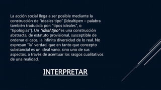 INTERPRETAR
La acción social llega a ser posible mediante la
construcción de “ideales tipo” [Idealtipen – palabra
también traducida por: “tipos ideales”, o
“tipologías”]. Un “ideal tipo” es una construcción
abstracta, de estatuto provisional, susceptible de
ordenar el caos, la infinita diversidad de lo real. No
expresan “la” verdad, que en tanto que concepto
substancial es un ideal vano, sino uno de sus
aspectos, a través de acentuar los rasgos cualitativos
de una realidad.
 