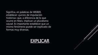 EXPLICAR
Significa, en palabras de WEBER,
establecer «juicios de imputación
histórica» que, a diferencia de lo que
ocurre en Marx, implican un pluralismo
causal. Es importante establecer que un
mismo fenómeno puede ser explicado de
formas muy diversas.
 