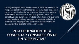 2) LA ORDENACIÓN DE LA
CONDUCTA Y CONSTRUCCIÓN DE
UN “ORDEN VITAL”
Un segundo gran tema weberiano es el de la forma como las
religiones construyen el “ethos” de los individuos, es decir, el
orden normativo interiorizado, que da forma a la conducta.
Para WEBER es importante destacar que ese “ethos” no
constituye algo puramente limitado a las ideas, sino que tiene
consecuencias sociales y, además, no surge de individuos
aislados sino de grupos que consideran su ética como un
signo distintivo explícito en la acción social.
 
