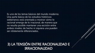 3) LA TENSIÓN ENTRE RACIONALIDAD E
IRRACIONALIDAD
Es uno de los temas básicos del mundo moderno.
Una parte básica de los estudios históricos
weberianos está orientada a mostrar cómo lo
racional emerge de lo irracional, de manera que
no resulta posible mantener una escisión entre
ambos niveles; de hecho ni siquiera una pueden
ser nítidamente diferenciados.
 