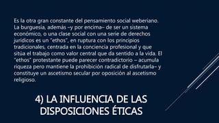 4) LA INFLUENCIA DE LAS
DISPOSICIONES ÉTICAS
Es la otra gran constante del pensamiento social weberiano.
La burguesía, además –y por encima– de ser un sistema
económico, o una clase social con una serie de derechos
jurídicos es un “ethos”, en ruptura con los principios
tradicionales, centrada en la conciencia profesional y que
sitúa el trabajo como valor central que da sentido a la vida. El
“ethos” protestante puede parecer contradictorio – acumula
riqueza pero mantiene la prohibición radical de disfrutarla– y
constituye un ascetismo secular por oposición al ascetismo
religioso.
 