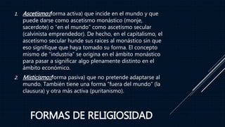 FORMAS DE RELIGIOSIDAD
1. Ascetismo:(forma activa) que incide en el mundo y que
puede darse como ascetismo monástico (monje,
sacerdote) o “en el mundo” como ascetismo secular
(calvinista emprendedor). De hecho, en el capitalismo, el
ascetismo secular hunde sus raíces al monástico sin que
eso signifique que haya tomado su forma. El concepto
mismo de “industria” se origina en el ámbito monástico
para pasar a significar algo plenamente distinto en el
ámbito económico.
2. Misticismo:(forma pasiva) que no pretende adaptarse al
mundo. También tiene una forma “fuera del mundo” (la
clausura) y otra más activa (puritanismo).
 