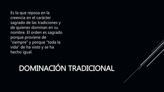 DOMINACIÓN TRADICIONAL
Es la que reposa en la
creencia en el carácter
sagrado de las tradiciones y
de quienes dominan en su
nombre. El orden es sagrado
porque proviene de
“siempre” y porque “toda la
vida” de ha visto y se ha
hecho igual.
 