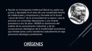 ORÍGENES
 Nacido en la burguesía intelectual liberal (su padre era
jurista y diputado) en el seno de una complicada familia
de intelectuales y empresarios y formado en la brutal
“cárcel de hierro” de la Universidad de su época –que le
provocó sus conocidas depresiones y una muerte
prematura a los 56 años– WEBER es testimonio del
análisis de la concentración industrial. y de las
consecuencias ideológicas de la modernidad económica
que hereda tanto como transforma radicalmente el viejo
panorama ideológico protestante.
 
