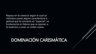 DOMINACIÓN CARISMÁTICA
Reposa en la creencia según la cual un
individuo posee alguna característica o
aptitud que le convierte en “especial”; se
fundamenta en líderes que se oponen a
la tradición y crean un orden nuevo.
 
