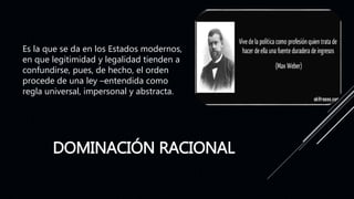 DOMINACIÓN RACIONAL
Es la que se da en los Estados modernos,
en que legitimidad y legalidad tienden a
confundirse, pues, de hecho, el orden
procede de una ley –entendida como
regla universal, impersonal y abstracta.
 