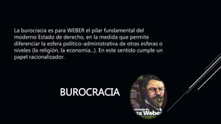 BUROCRACIA
La burocracia es para WEBER el pilar fundamental del
moderno Estado de derecho, en la medida que permite
diferenciar la esfera político-administrativa de otras esferas o
niveles (la religión, la economía...). En este sentido cumple un
papel racionalizador.
 