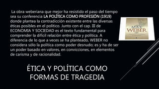 ÉTICA Y POLÍTICA COMO
FORMAS DE TRAGEDIA
La obra weberiana que mejor ha resistido el paso del tiempo
sea su conferencia LA POLÍTICA COMO PROFESIÓN (1919)
donde plantea la contradicción existente entre las diversas
éticas posibles en el político. Junto con el cap. III de
ECONOMIA Y SOCIEDAD es el texto fundamental para
comprender la difícil relación entre ética y política. A
diferencia de lo que a veces se ha planteado, WEBER no
considera sólo la política como poder desnudo; es y ha de ser
un poder basado en valores, en convicciones, en elementos
de carisma y de racionalidad.
 