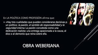 OBRA WEBERIANA
En LA POLÍTICA COMO PROFESIÓN afirma que:
 «Hay tres cualidades que pueden considerarse decisivas para
un político: la pasión, el sentido de responsabilidad y la
seguridad interna. La pasión concebida como una
dedicación realista: una entrega apasionada a la causa, al
dios o al demonio que reina sobre ella.
 