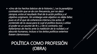 POLÍTICA COMO PROFESIÓN
(OBRA)
 «Uno de los hechos básicos de la historia (...) es la paradójica
contradicción que se da con frecuencia, por no decir
siempre, entre el resultado final de la ación política y el
objetivo originario. Sin embargo este objetivo no debe faltar,
pues es él el que da coherencia interna a los actos. El
contenido de la causa para la cual el político busca y utiliza
el poder es un asunto de fe (...) De lo contrario, nos
hallaríamos de hecho ante la maldición de la nulidad y el
absurdo humanos, incluso si los éxitos políticos externos
fuesen clamorosos».
 