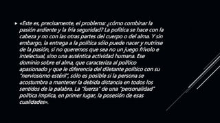  «Este es, precisamente, el problema: ¿cómo combinar la
pasión ardiente y la fría seguridad? La política se hace con la
cabeza y no con las otras partes del cuerpo o del alma. Y sin
embargo, la entrega a la política sólo puede nacer y nutrirse
de la pasión, si no queremos que sea no un juego frívolo e
intelectual, sino una auténtica actividad humana. Ese
dominio sobre el alma, que caracteriza al político
apasionado y que le diferencia del diletante político con su
“nerviosismo estéril”, sólo es posible si la persona se
acostumbra a mantener la debida distancia en todos los
sentidos de la palabra. La “fuerza” de una “personalidad”
política implica, en primer lugar, la posesión de esas
cualidades».
 