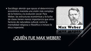 ¿QUIÉN FUE MAX WEBER?
 Sociólogo alemán que opuso al determinismo
económico marxista una visión más compleja
de la historia y la evolución social. Para
Weber, las estructuras económicas y la lucha
de clases tienen menos importancia que otros
factores de naturaleza cultural, como la
mentalidad religiosa o filosófica o incluso la
ética imperante.
 
