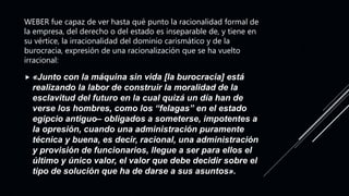 WEBER fue capaz de ver hasta qué punto la racionalidad formal de
la empresa, del derecho o del estado es inseparable de, y tiene en
su vértice, la irracionalidad del dominio carismático y de la
burocracia, expresión de una racionalización que se ha vuelto
irracional:
 «Junto con la máquina sin vida [la burocracia] está
realizando la labor de construir la moralidad de la
esclavitud del futuro en la cual quizá un día han de
verse los hombres, como los “felagas” en el estado
egipcio antiguo– obligados a someterse, impotentes a
la opresión, cuando una administración puramente
técnica y buena, es decir, racional, una administración
y provisión de funcionarios, llegue a ser para ellos el
último y único valor, el valor que debe decidir sobre el
tipo de solución que ha de darse a sus asuntos».
 