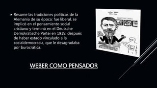 WEBER COMO PENSADOR
 Resume las tradiciones políticas de la
Alemania de su época: fue liberal, se
implicó en el pensamiento social
cristiano y terminó en el Deutsche
Demokratische Partei en 1919, después
de haber estado vinculado a la
socialdemocracia, que le desagradaba
por burocrática.
 