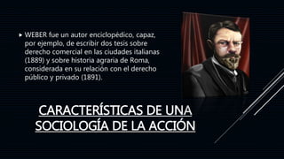 CARACTERÍSTICAS DE UNA
SOCIOLOGÍA DE LA ACCIÓN
 WEBER fue un autor enciclopédico, capaz,
por ejemplo, de escribir dos tesis sobre
derecho comercial en las ciudades italianas
(1889) y sobre historia agraria de Roma,
considerada en su relación con el derecho
público y privado (1891).
 