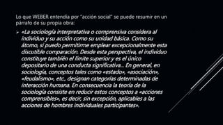 Lo que WEBER entendía por “acción social” se puede resumir en un
párrafo de su propia obra:
 «La sociología interpretativa o comprensiva considera al
individuo y su acción como su unidad básica. Como su
átomo, si puedo permitirme emplear excepcionalmente esta
discutible comparación. Desde esta perspectiva, el individuo
constituye también el límite superior y es el único
depositario de una conducta significativa... En general, en
sociología, conceptos tales como «estado», «asociación»,
«feudalismo», etc., designan categorías determinadas de
interacción humana. En consecuencia la teoría de la
sociología consiste en reducir estos conceptos a «acciones
comprensibles», es decir, sin excepción, aplicables a las
acciones de hombres individuales participantes».
 