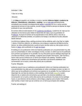 Actividad 1: Max

1.Que es un blog

Solución

1. Un blog (en español, sin comillas ni cursiva, también bitácora digital, cuaderno de
bitácora, ciberbitácora, ciberdiario, oweblog ) es un sitio web periódicamente
actualizado que recopila cronológicamente textos o artículos de uno o varios autores,
apareciendo primero el más reciente, donde el autor conserva siempre la libertad de dejar
publicado lo que crea pertinente.
El nombre bitácora está basado en los cuadernos de bitácora, cuadernos de viaje que se
utilizaban en los barcos para relatar el desarrollo del viaje y que se guardaban en
la bitácora. Aunque el nombre se ha popularizado en los últimos años a raíz de su
utilización en diferentes ámbitos, el cuaderno de trabajo o de bitácora ha sido utilizado
desde siempre.
Los términos ingleses blog y weblog provienen de las palabras web y log ('log' en inglés
= diario). El término bitácora, en referencia a los antiguos cuadernos de bitácora de los
barcos, se utiliza preferentemente cuando el autor escribe sobre su vida propia como si
fuese un diario, pero publicado en la web (en línea).
El weblog es una publicación online de historias publicadas con una periodicidad muy alta
que son presentadas en orden cronológico inverso, es decir, lo último que se ha publicado
es lo primero que aparece en la pantalla. Es muy frecuente que los weblogs dispongan de
una lista de enlaces a otros weblogs, a páginas para ampliar información, citar fuentes o
hacer notar que se continúa con un tema que empezó otro weblog. También suelen
disponer de un sistema de comentarios que permiten a los lectores establecer una
conversación con el autor y entre ellos acerca de lo publicado.
Fuente: Wikipedia

podemos resumir que un weblog es una publicación online con historias publicadas con
una periodicidad muy alta que son presentadas en orden cronológico inverso, es decir, lo
último que se ha publicado es lo primero que aparece en la pantalla. Es muy habitual que
dispongan de una lista de enlaces a otros weblogs (denominada blogroll) y suelen
disponer de un sistema de comentarios que permiten a los lectores establecer una
conversación con el autor y entre ellos acerca de lo publicado. Es propio de los weblogs
hacer un uso intensivo de los enlaces a otros blogs y páginas para ampliar información,
citar fuentes o hacer notar que se continúa con un tema que empezó otro weblog.

Fuente: wsl weblogs sl
 