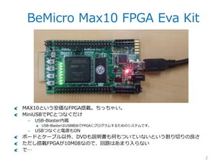 BeMicro Max10 FPGA Eva Kit
2
MAX10という安価なFPGA搭載。ちっちゃい。
MiniUSBでPCとつなぐだけ
– USB-Blaster内蔵
USB-BlasterはUSB経由でFPGAにプログラムするためのシス...