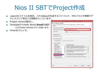 Nios II SBTを使ってみる
63
ではNios IIのプログラムを作りましょう。Quartus IIメニューからTools>Nios II
Software Build Toolsで起動します。
– コマンドラインやスタートメニューから...
