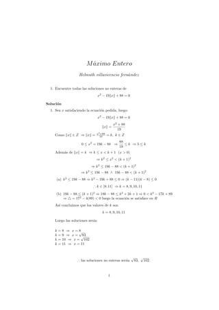 M aximo Entero
                          ´
                    Helmuth villavicencio fern´ndez
                                              a


  1. Encuentre todas las soluciones no enteras de
                                 x2 − 19 x + 88 = 0

Soluci´n
      o
  1. Sea x satisfaciendo la ecuaci´n pedida, luego:
                                  o
                                 x2 − 19 x + 88 = 0
                                             x2 + 88
                                    x =
                                                19
                               x2 +88
    Como x ∈ Z ⇒ x =             19     = k, k ∈ Z
                                                88
                     0 ≤ x2 = 19k − 88 ⇒           ≤k ⇒5≤k
                                                19
    Adem´s de x = k ⇒ k ≤ x < k + 1 (x > 0)
        a
                               ⇒ k 2 ≤ x2 < (k + 1)2
                           ⇒ k 2 ≤ 19k − 88 < (k + 1)2
                     ⇒ k 2 ≤ 19k − 88 ∧ 19k − 88 < (k + 1)2
     (a) k 2 ≤ 19k − 88 ⇒ k 2 − 19k + 88 ≤ 0 ⇒ (k − 11)(k − 8) ≤ 0
                             ∴ k ∈ [8; 11] ⇒ k = 8, 9, 10, 11

     (b) 19k − 88 ≤ (k + 1)2 ⇒ 19k − 88 ≤ k 2 + 2k + 1 ⇒ 0 < k 2 − 17k + 89
         ⇒ = 172 − 4(89) < 0 luego la ecuaci´n se satisface en R
                                               o
    As´ conclu´
      ı       ımos que los valores de k son
                                   k = 8, 9, 10, 11

    Luego las soluciones ser´n
                            a

    k   =8 ⇒ x=√  8
    k   =9 ⇒ x= √   83
    k   = 10 ⇒ x = 102
    k   = 11 ⇒ x = 11


                                                       √         √
                   ∴ las soluciones no enteras ser´n
                                                  a        83,       102.



                                         1
 