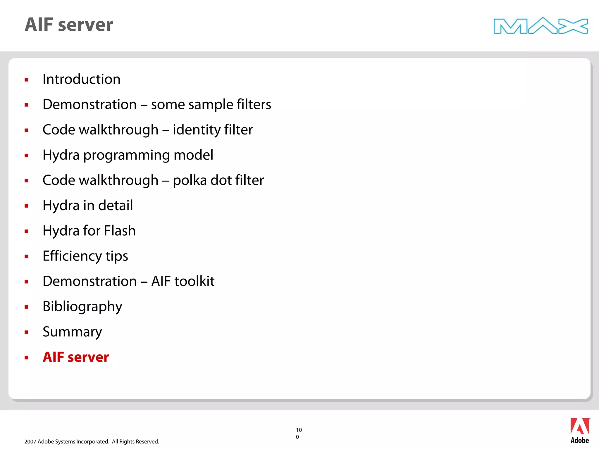 2007 Adobe Systems Incorporated. All Rights Reserved.
10
0
ƒ Introduction
ƒ Demonstration – some sample filters
ƒ Code walkthrough – identity filter
ƒ Hydra programming model
ƒ Code walkthrough – polka dot filter
ƒ Hydra in detail
ƒ Hydra for Flash
ƒ Efficiency tips
ƒ Demonstration – AIF toolkit
ƒ Bibliography
ƒ Summary
ƒ AIF server
AIF server
 