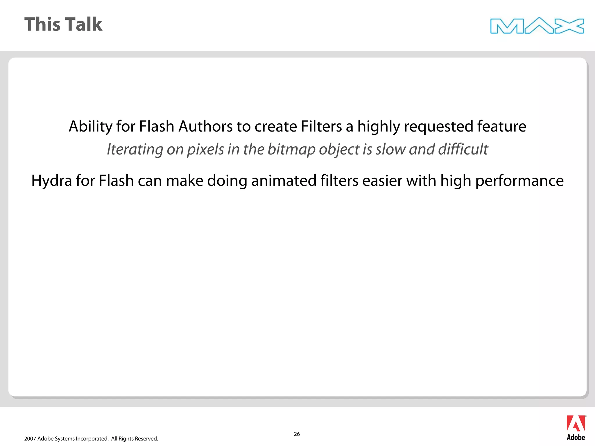 2007 Adobe Systems Incorporated. All Rights Reserved.
26
This Talk
Ability for Flash Authors to create Filters a highly requested feature
Iterating on pixels in the bitmap object is slow and difficult
Hydra for Flash can make doing animated filters easier with high performance
 