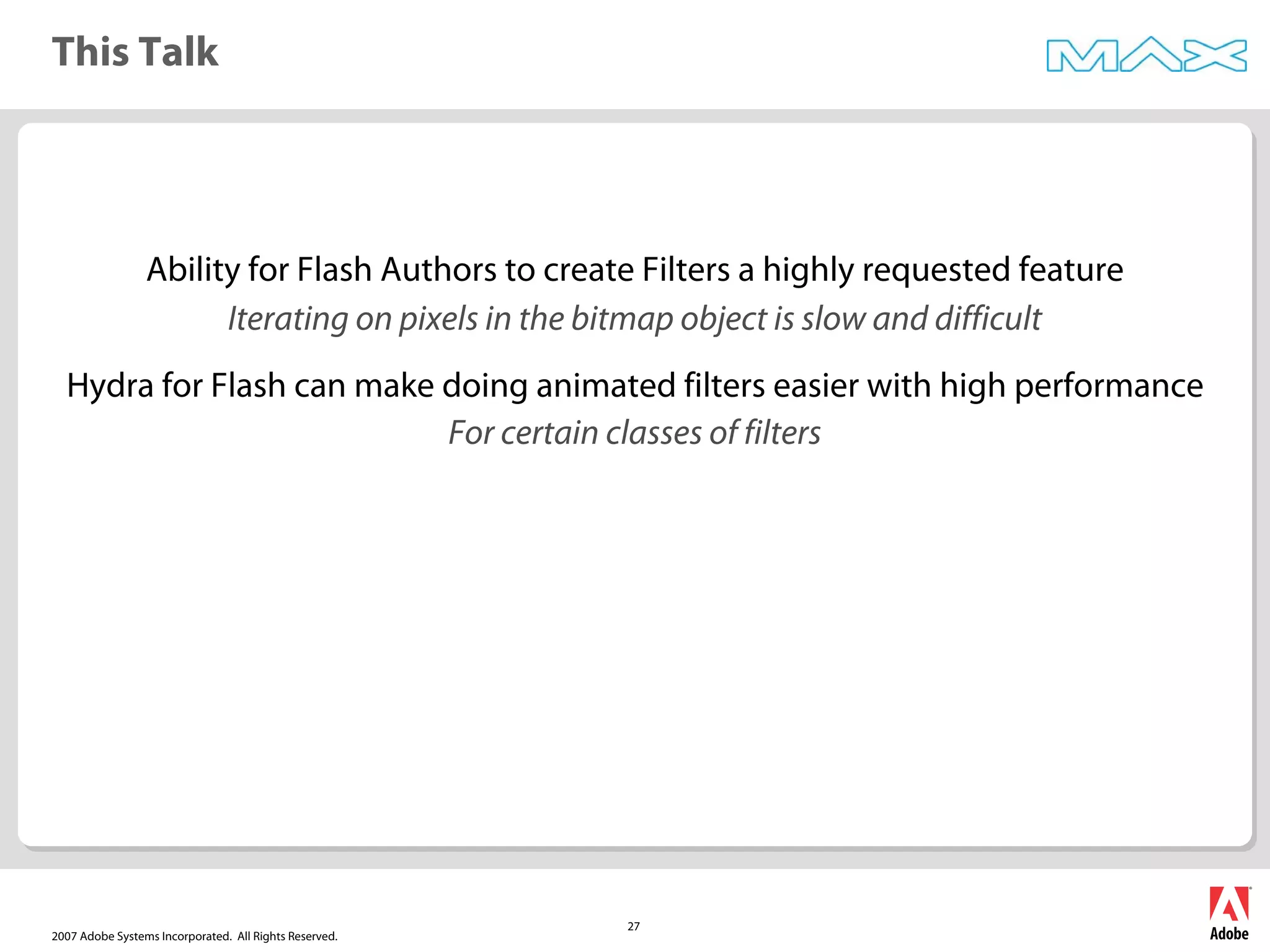 2007 Adobe Systems Incorporated. All Rights Reserved.
27
This Talk
Ability for Flash Authors to create Filters a highly requested feature
Iterating on pixels in the bitmap object is slow and difficult
Hydra for Flash can make doing animated filters easier with high performance
For certain classes of filters
 