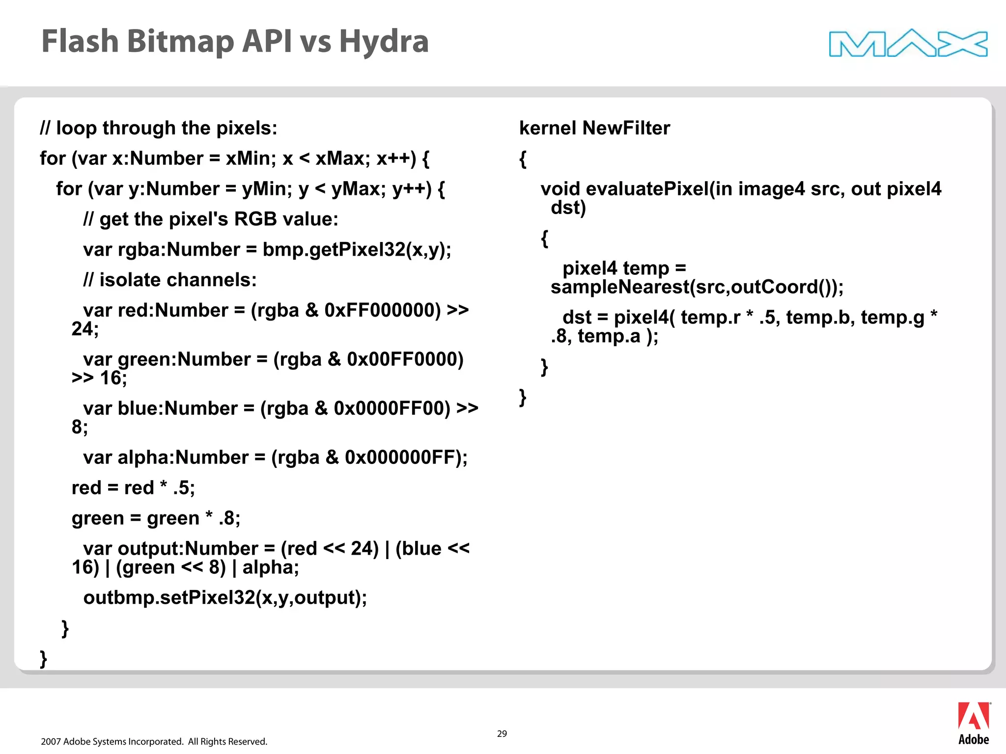 2007 Adobe Systems Incorporated. All Rights Reserved.
29
Flash Bitmap API vs Hydra
// loop through the pixels:
for (var x:Number = xMin; x < xMax; x++) {
for (var y:Number = yMin; y < yMax; y++) {
// get the pixel's RGB value:
var rgba:Number = bmp.getPixel32(x,y);
// isolate channels:
var red:Number = (rgba & 0xFF000000) >>
24;
var green:Number = (rgba & 0x00FF0000)
>> 16;
var blue:Number = (rgba & 0x0000FF00) >>
8;
var alpha:Number = (rgba & 0x000000FF);
red = red * .5;
green = green * .8;
var output:Number = (red << 24) | (blue <<
16) | (green << 8) | alpha;
outbmp.setPixel32(x,y,output);
}
}
kernel NewFilter
{
void evaluatePixel(in image4 src, out pixel4
dst)
{
pixel4 temp =
sampleNearest(src,outCoord());
dst = pixel4( temp.r * .5, temp.b, temp.g *
.8, temp.a );
}
}
 