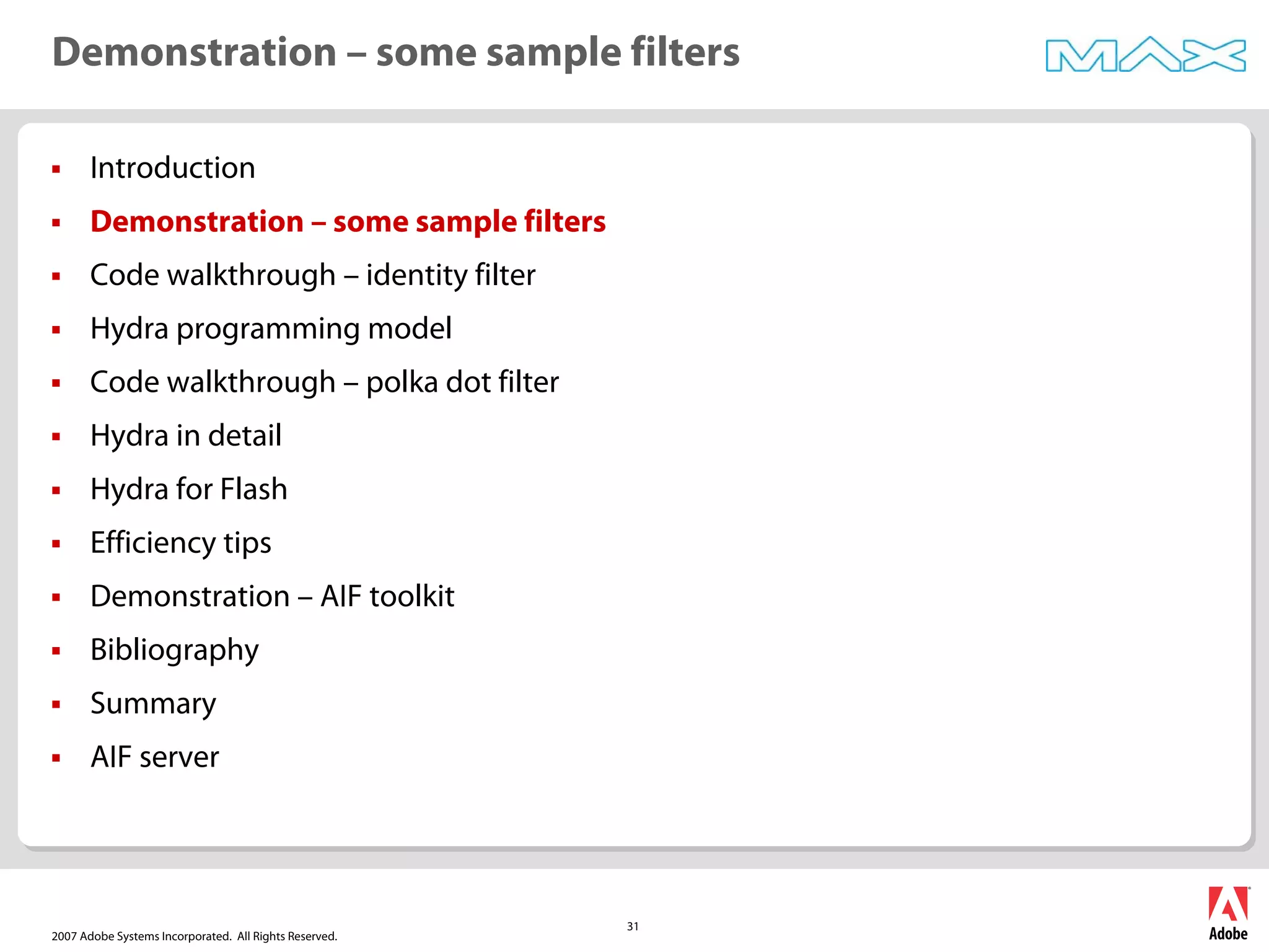 2007 Adobe Systems Incorporated. All Rights Reserved.
31
ƒ Introduction
ƒ Demonstration – some sample filters
ƒ Code walkthrough – identity filter
ƒ Hydra programming model
ƒ Code walkthrough – polka dot filter
ƒ Hydra in detail
ƒ Hydra for Flash
ƒ Efficiency tips
ƒ Demonstration – AIF toolkit
ƒ Bibliography
ƒ Summary
ƒ AIF server
Demonstration – some sample filters
 