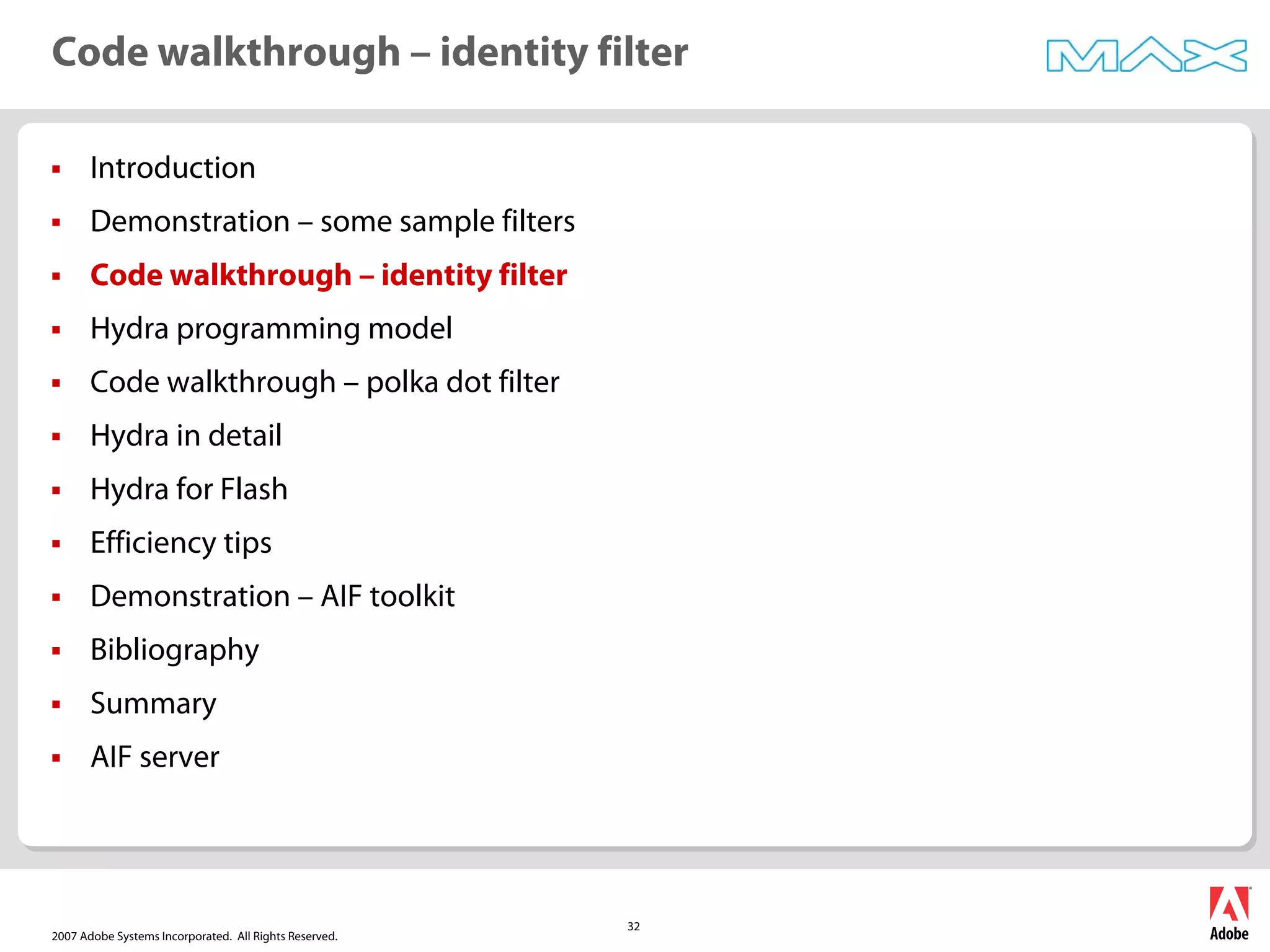 2007 Adobe Systems Incorporated. All Rights Reserved.
32
ƒ Introduction
ƒ Demonstration – some sample filters
ƒ Code walkthrough – identity filter
ƒ Hydra programming model
ƒ Code walkthrough – polka dot filter
ƒ Hydra in detail
ƒ Hydra for Flash
ƒ Efficiency tips
ƒ Demonstration – AIF toolkit
ƒ Bibliography
ƒ Summary
ƒ AIF server
Code walkthrough – identity filter
 