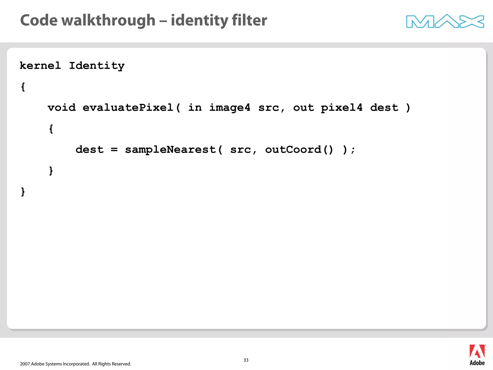 2007 Adobe Systems Incorporated. All Rights Reserved.
33
kernel Identity
{
void evaluatePixel( in image4 src, out pixel4 dest )
{
dest = sampleNearest( src, outCoord() );
}
}
Code walkthrough – identity filter
 