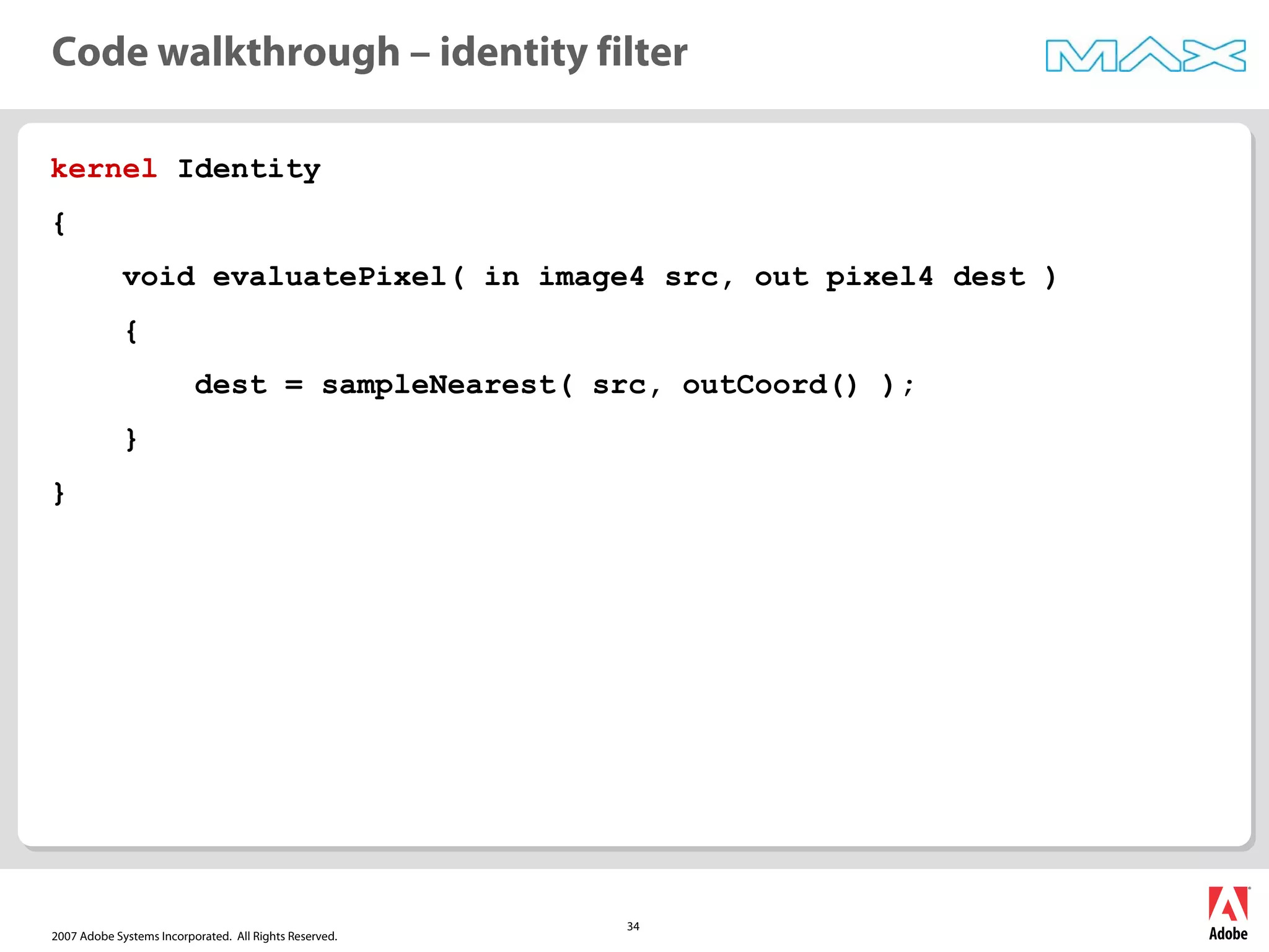 2007 Adobe Systems Incorporated. All Rights Reserved.
34
kernel Identity
{
void evaluatePixel( in image4 src, out pixel4 dest )
{
dest = sampleNearest( src, outCoord() );
}
}
Code walkthrough – identity filter
 