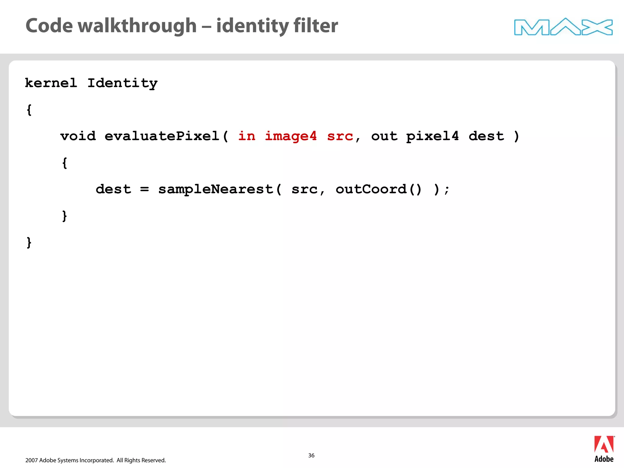 2007 Adobe Systems Incorporated. All Rights Reserved.
36
kernel Identity
{
void evaluatePixel( in image4 src, out pixel4 dest )
{
dest = sampleNearest( src, outCoord() );
}
}
Code walkthrough – identity filter
 
