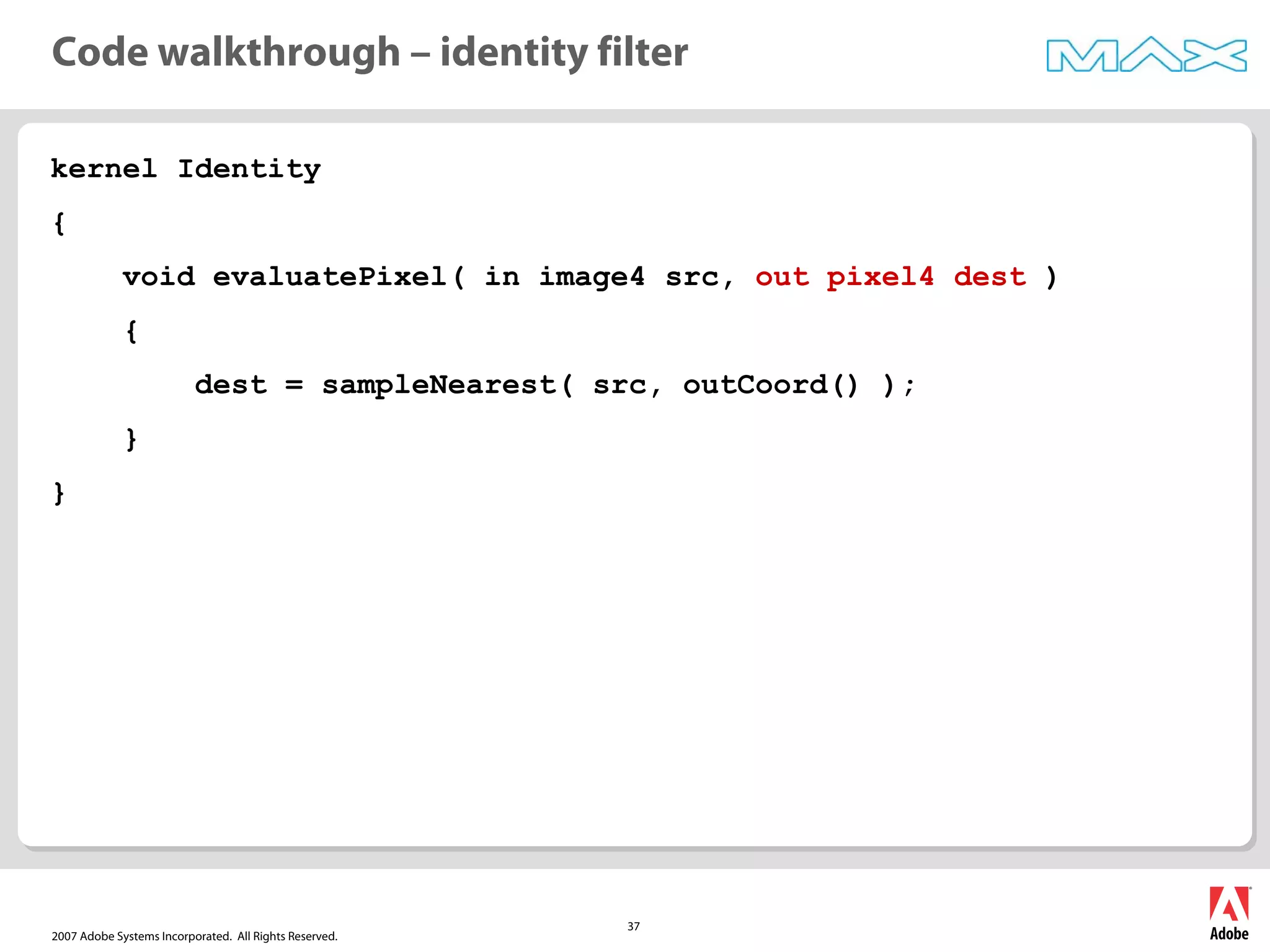 2007 Adobe Systems Incorporated. All Rights Reserved.
37
kernel Identity
{
void evaluatePixel( in image4 src, out pixel4 dest )
{
dest = sampleNearest( src, outCoord() );
}
}
Code walkthrough – identity filter
 