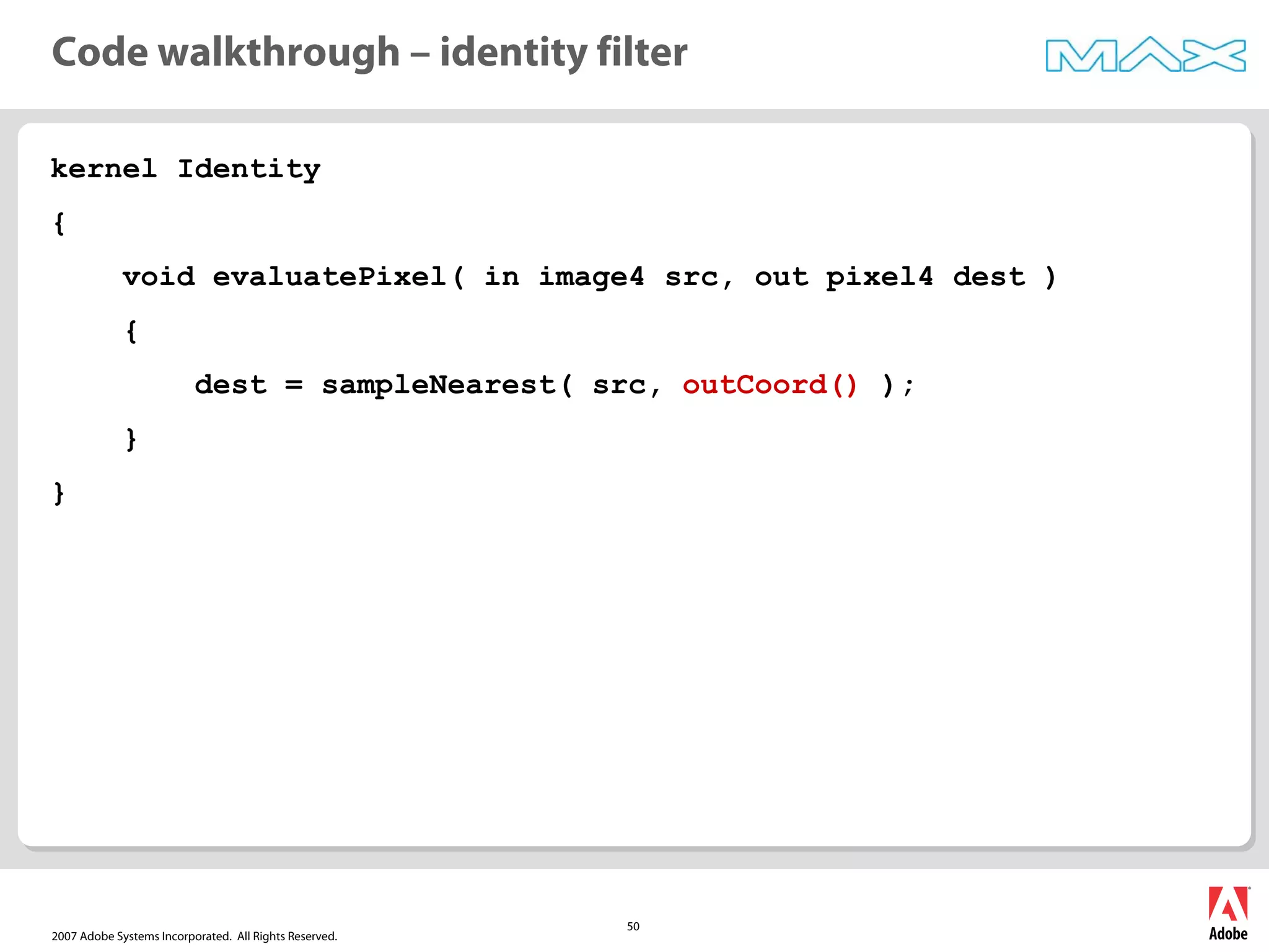 2007 Adobe Systems Incorporated. All Rights Reserved.
50
kernel Identity
{
void evaluatePixel( in image4 src, out pixel4 dest )
{
dest = sampleNearest( src, outCoord() );
}
}
Code walkthrough – identity filter
 