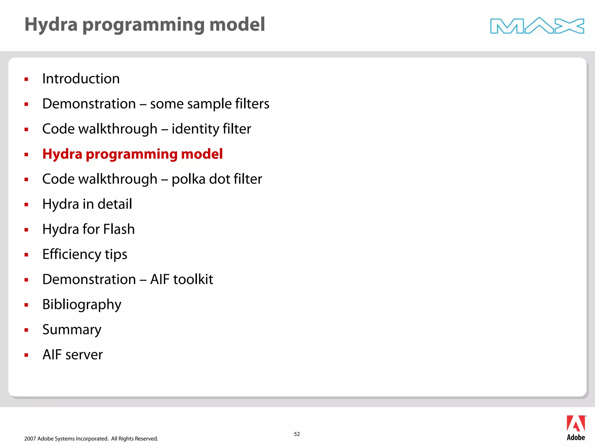 2007 Adobe Systems Incorporated. All Rights Reserved.
52
ƒ Introduction
ƒ Demonstration – some sample filters
ƒ Code walkthrough – identity filter
ƒ Hydra programming model
ƒ Code walkthrough – polka dot filter
ƒ Hydra in detail
ƒ Hydra for Flash
ƒ Efficiency tips
ƒ Demonstration – AIF toolkit
ƒ Bibliography
ƒ Summary
ƒ AIF server
Hydra programming model
 