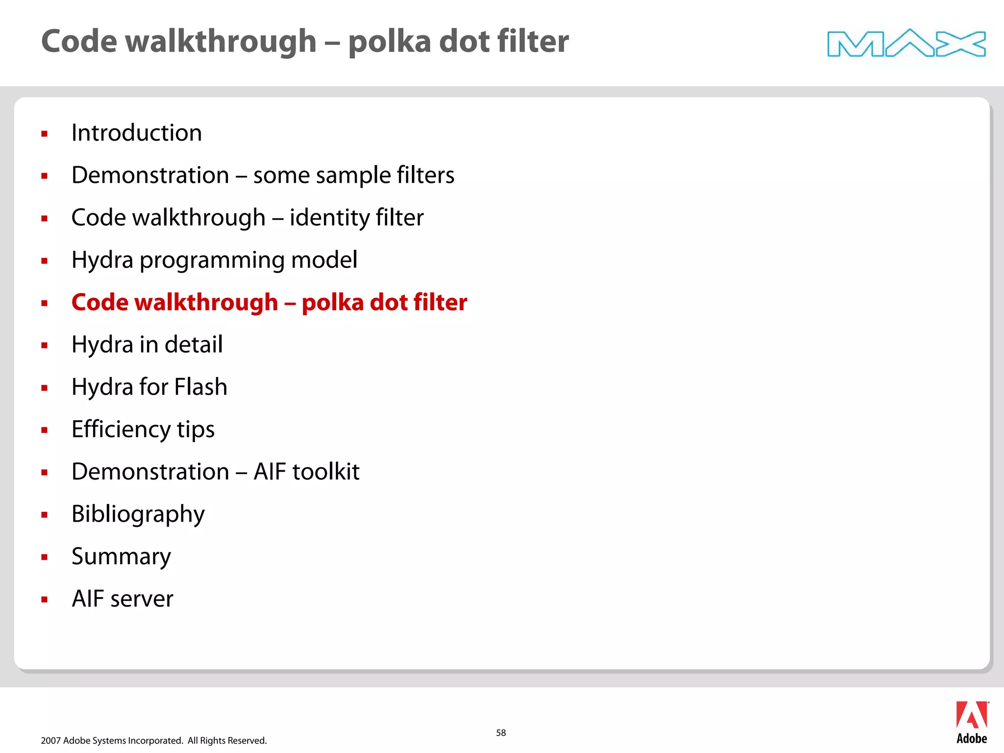 2007 Adobe Systems Incorporated. All Rights Reserved.
58
ƒ Introduction
ƒ Demonstration – some sample filters
ƒ Code walkthrough – identity filter
ƒ Hydra programming model
ƒ Code walkthrough – polka dot filter
ƒ Hydra in detail
ƒ Hydra for Flash
ƒ Efficiency tips
ƒ Demonstration – AIF toolkit
ƒ Bibliography
ƒ Summary
ƒ AIF server
Code walkthrough – polka dot filter
 