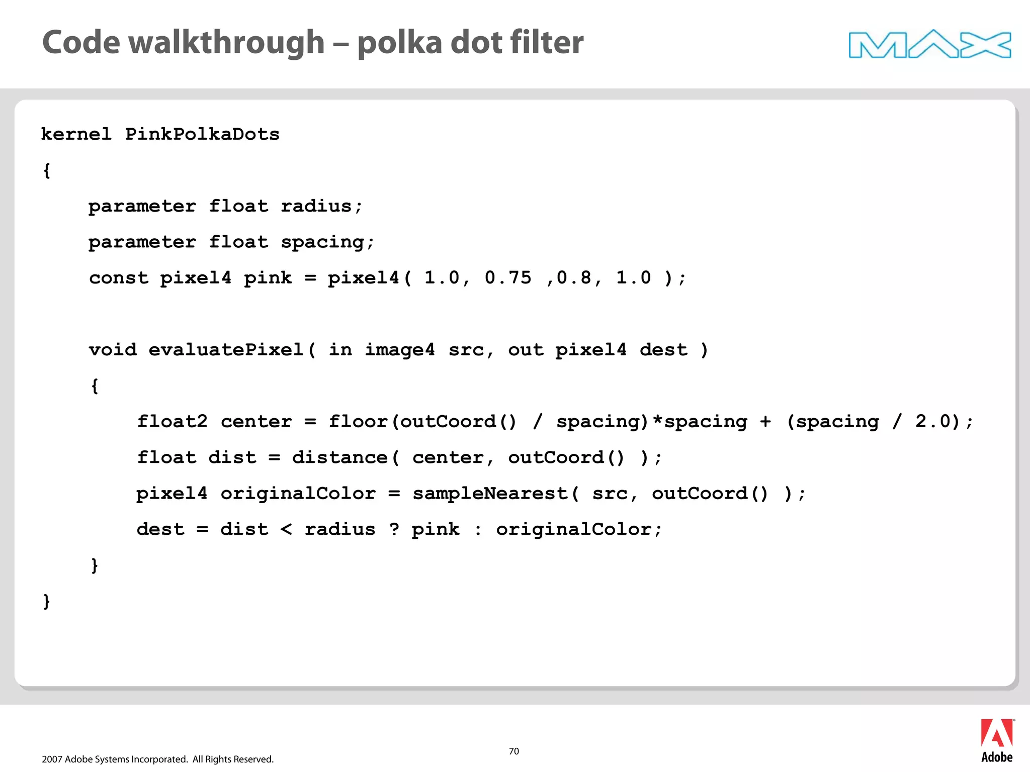 2007 Adobe Systems Incorporated. All Rights Reserved.
70
kernel PinkPolkaDots
{
parameter float radius;
parameter float spacing;
const pixel4 pink = pixel4( 1.0, 0.75 ,0.8, 1.0 );
void evaluatePixel( in image4 src, out pixel4 dest )
{
float2 center = floor(outCoord() / spacing)*spacing + (spacing / 2.0);
float dist = distance( center, outCoord() );
pixel4 originalColor = sampleNearest( src, outCoord() );
dest = dist < radius ? pink : originalColor;
}
}
Code walkthrough – polka dot filter
 