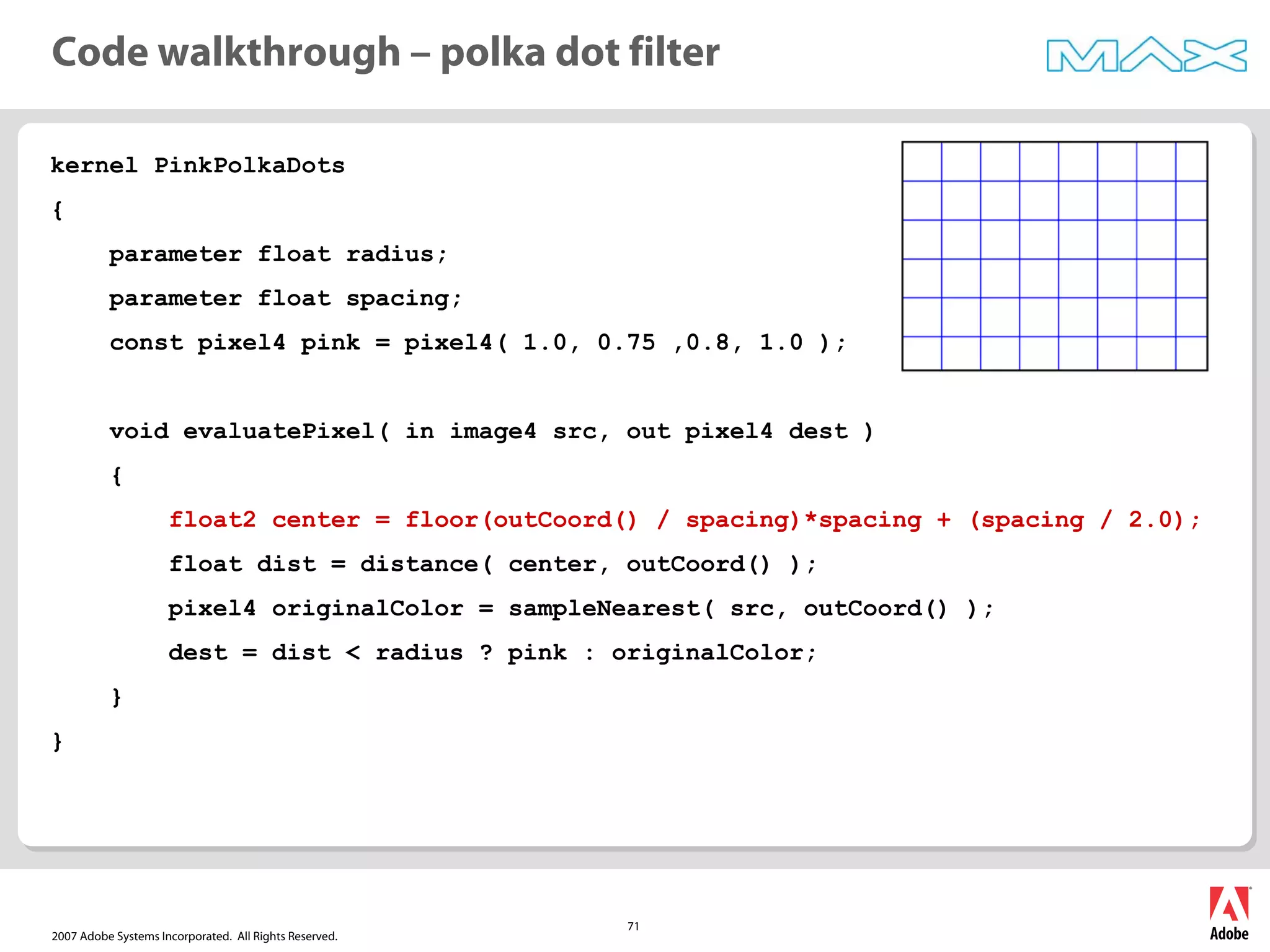 2007 Adobe Systems Incorporated. All Rights Reserved.
71
kernel PinkPolkaDots
{
parameter float radius;
parameter float spacing;
const pixel4 pink = pixel4( 1.0, 0.75 ,0.8, 1.0 );
void evaluatePixel( in image4 src, out pixel4 dest )
{
float2 center = floor(outCoord() / spacing)*spacing + (spacing / 2.0);
float dist = distance( center, outCoord() );
pixel4 originalColor = sampleNearest( src, outCoord() );
dest = dist < radius ? pink : originalColor;
}
}
Code walkthrough – polka dot filter
 